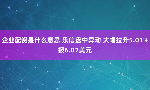 企业配资是什么意思 乐信盘中异动 大幅拉升5.01%报6.07美元