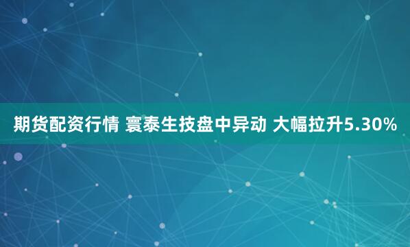 期货配资行情 寰泰生技盘中异动 大幅拉升5.30%