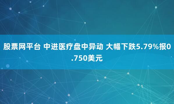 股票网平台 中进医疗盘中异动 大幅下跌5.79%报0.750美元