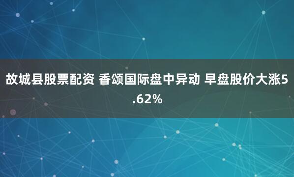 故城县股票配资 香颂国际盘中异动 早盘股价大涨5.62%