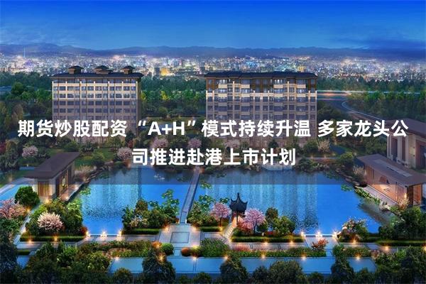 期货炒股配资 “A+H”模式持续升温 多家龙头公司推进赴港上市计划