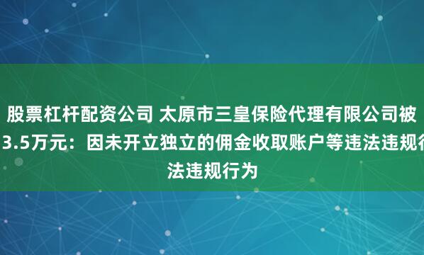 股票杠杆配资公司 太原市三皇保险代理有限公司被罚13.5万元：因未开立独立的佣金收取账户等违法违规行为