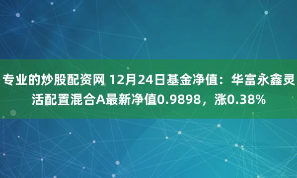 专业的炒股配资网 12月24日基金净值：华富永鑫灵活配置混合A最新净值0.9898，涨0.38%