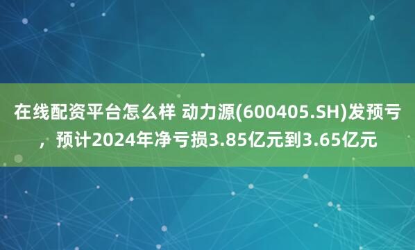 在线配资平台怎么样 动力源(600405.SH)发预亏，预计2024年净亏损3.85亿元到3.65亿元