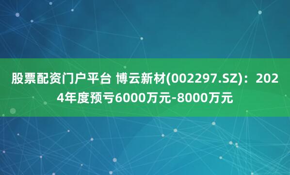 股票配资门户平台 博云新材(002297.SZ)：2024年度预亏6000万元-8000万元