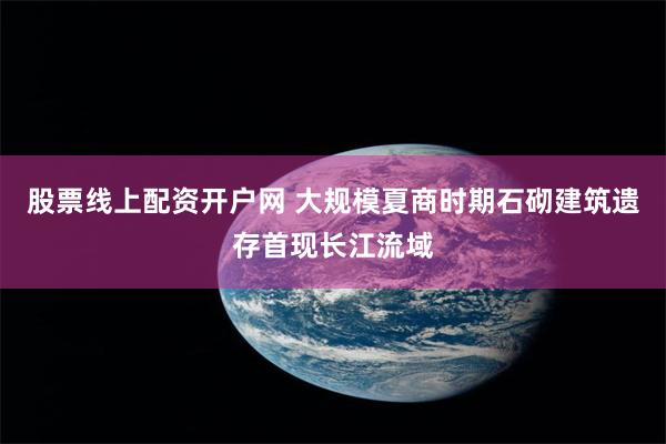 股票线上配资开户网 大规模夏商时期石砌建筑遗存首现长江流域