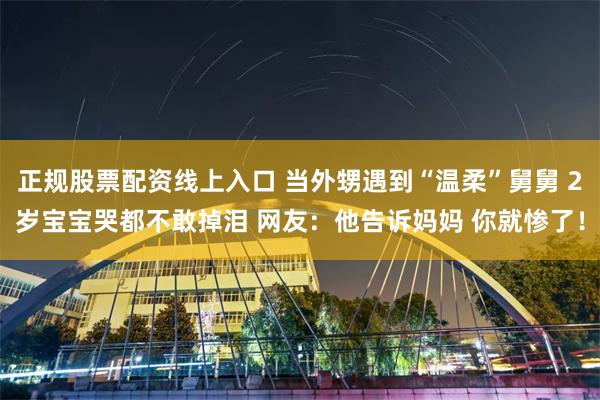 正规股票配资线上入口 当外甥遇到“温柔”舅舅 2岁宝宝哭都不敢掉泪 网友：他告诉妈妈 你就惨了！