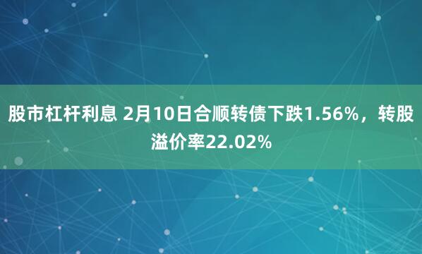 股市杠杆利息 2月10日合顺转债下跌1.56%，转股溢价率22.02%