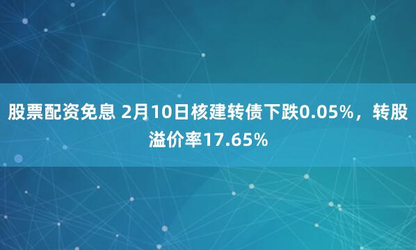 股票配资免息 2月10日核建转债下跌0.05%，转股溢价率17.65%