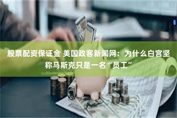 股票配资保证金 美国政客新闻网：为什么白宫坚称马斯克只是一名“员工”