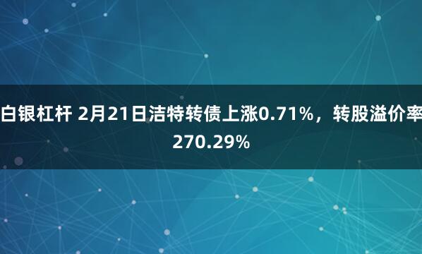 白银杠杆 2月21日洁特转债上涨0.71%，转股溢价率270.29%