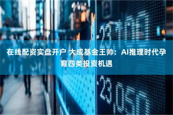 在线配资实盘开户 大成基金王帅：AI推理时代孕育四类投资机遇