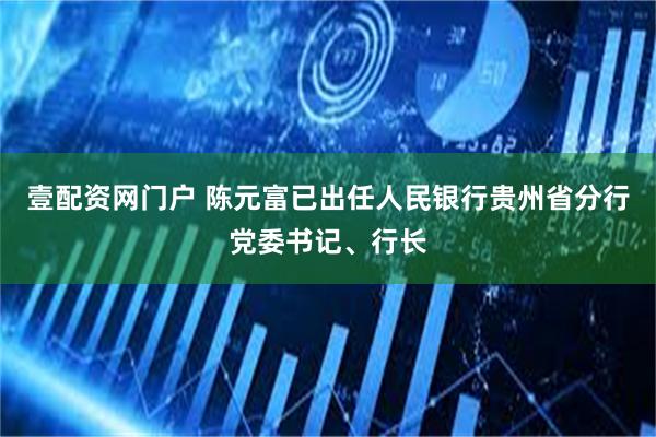 壹配资网门户 陈元富已出任人民银行贵州省分行党委书记、行长