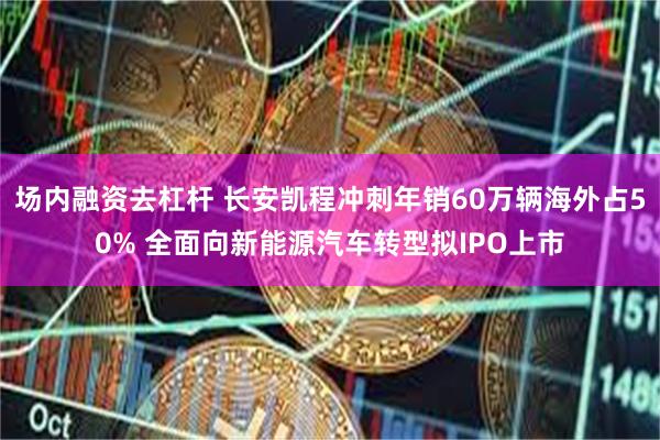 场内融资去杠杆 长安凯程冲刺年销60万辆海外占50% 全面向新能源汽车转型拟IPO上市