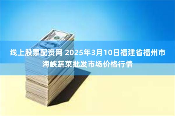 线上股票配资网 2025年3月10日福建省福州市海峡蔬菜批发市场价格行情