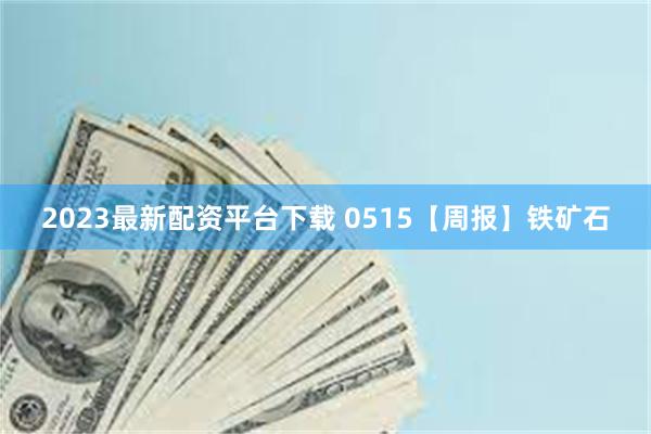 2023最新配资平台下载 0515【周报】铁矿石