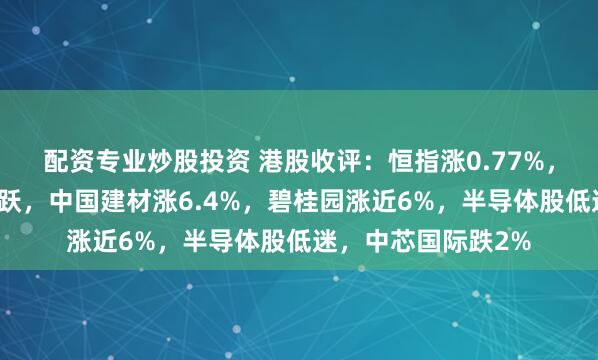 配资专业炒股投资 港股收评：恒指涨0.77%，内房股、餐饮股活跃，中国建材涨6.4%，碧桂园涨近6%，半导体股低迷，中芯国际跌2%