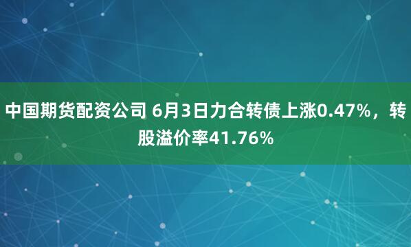 中国期货配资公司 6月3日力合转债上涨0.47%，转股溢价率41.76%
